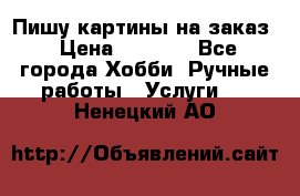 Пишу картины на заказ › Цена ­ 6 000 - Все города Хобби. Ручные работы » Услуги   . Ненецкий АО